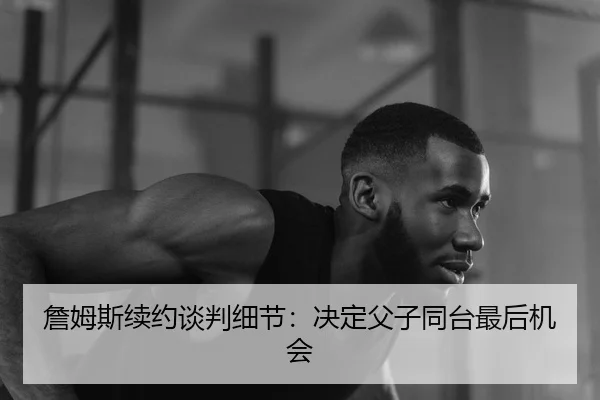 詹姆斯续约谈判细节：决定父子同台最后机会