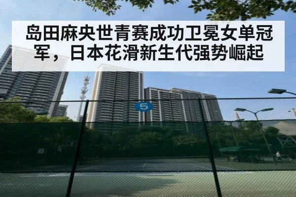 岛田麻央世青赛成功卫冕女单冠军，日本花滑新生代强势崛起